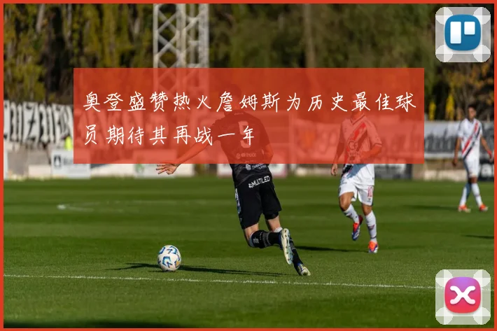 奥登盛赞热火詹姆斯为历史最佳球员期待其再战一年
