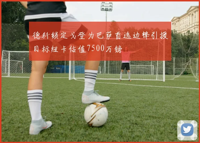 德科锁定戈登为巴萨首选边锋引援目标纽卡估值7500万镑