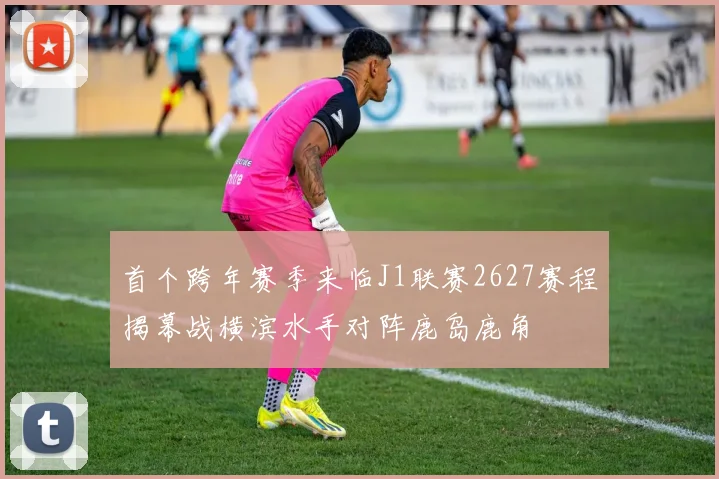 首个跨年赛季来临J1联赛2627赛程揭幕战横滨水手对阵鹿岛鹿角