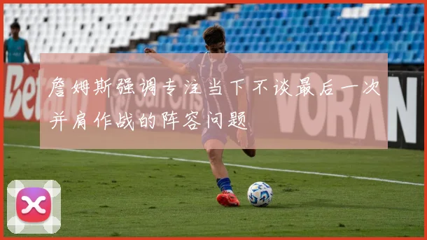 詹姆斯强调专注当下不谈最后一次并肩作战的阵容问题