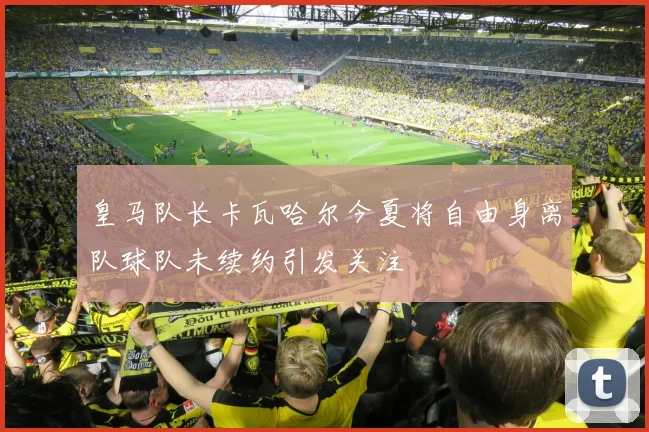 皇马队长卡瓦哈尔今夏将自由身离队球队未续约引发关注