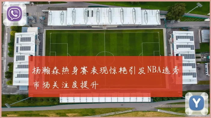 杨瀚森热身赛表现惊艳引发NBA选秀市场关注度提升