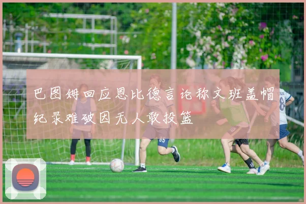 巴图姆回应恩比德言论称文班盖帽纪录难破因无人敢投篮
