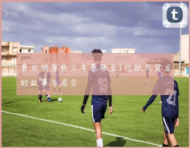 费尔明身价三年暴涨至1亿欧元背后的故事与启示