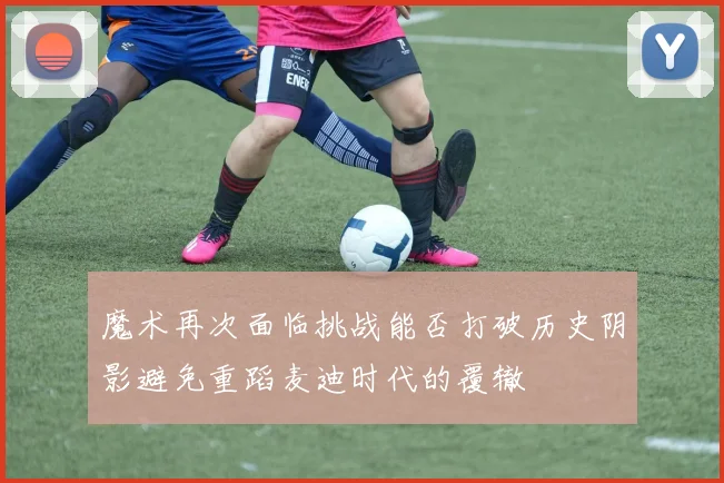 魔术再次面临挑战能否打破历史阴影避免重蹈麦迪时代的覆辙