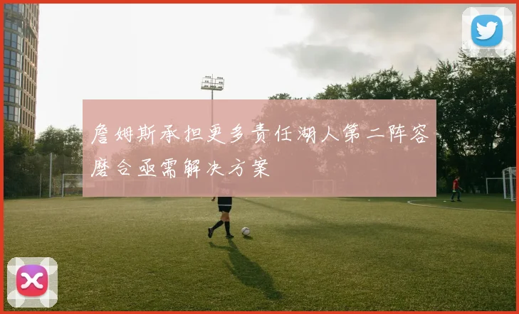 詹姆斯承担更多责任湖人第二阵容磨合亟需解决方案