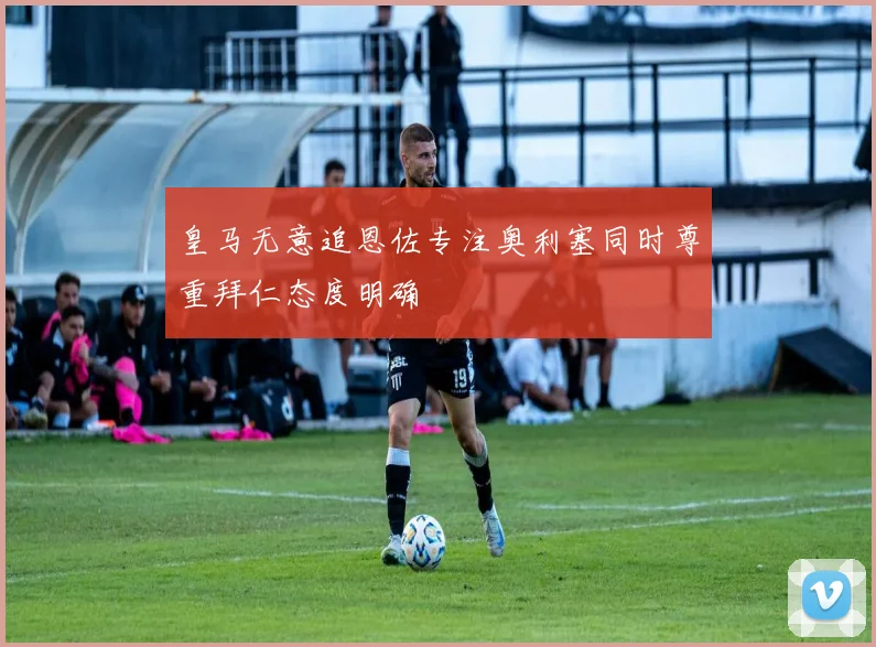 皇马无意追恩佐专注奥利塞同时尊重拜仁态度明确