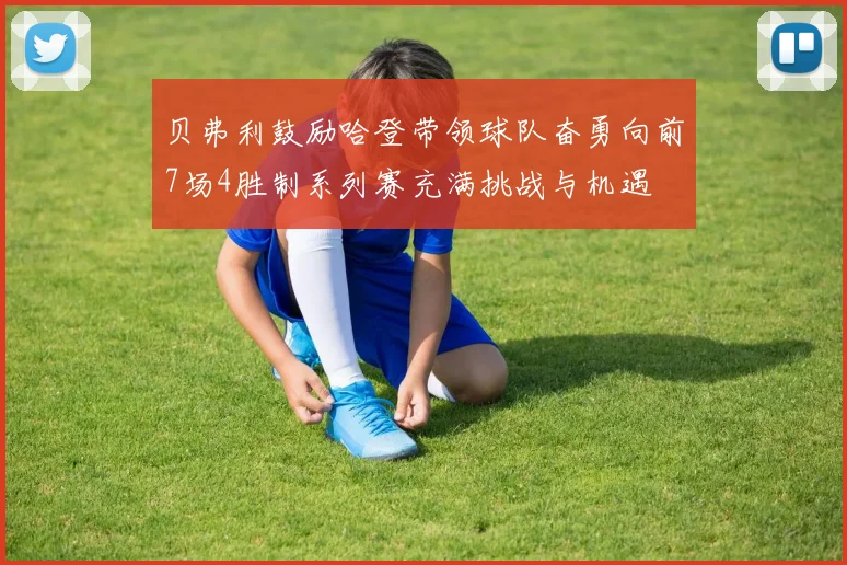 贝弗利鼓励哈登带领球队奋勇向前7场4胜制系列赛充满挑战与机遇