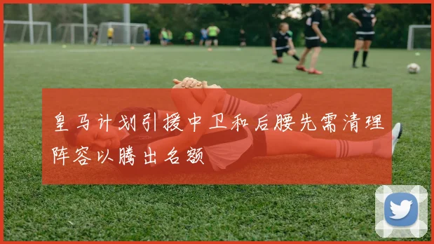 皇马计划引援中卫和后腰先需清理阵容以腾出名额