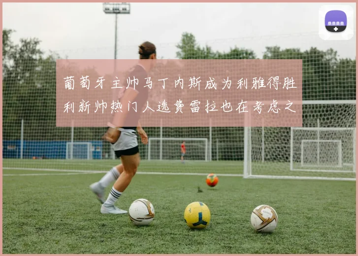 葡萄牙主帅马丁内斯成为利雅得胜利新帅热门人选费雷拉也在考虑之中