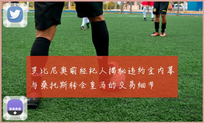罗比尼奥前经纪人揭秘违约金内幕与桑托斯转会皇马的交易细节