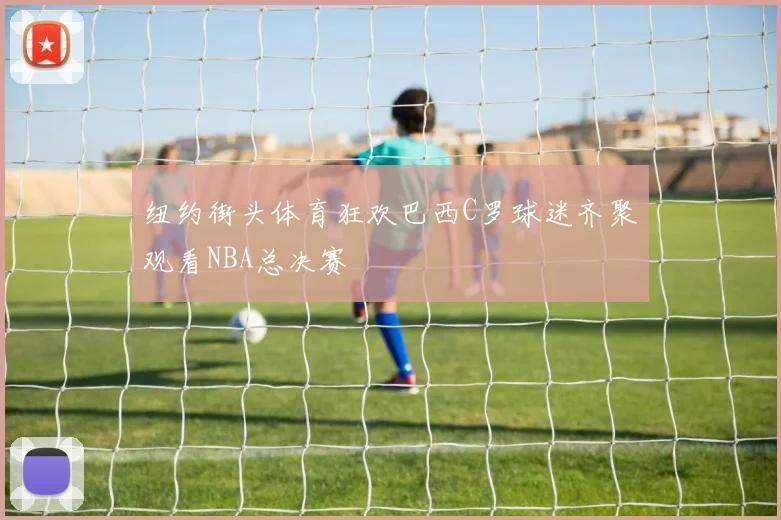 纽约街头体育狂欢巴西C罗球迷齐聚观看NBA总决赛