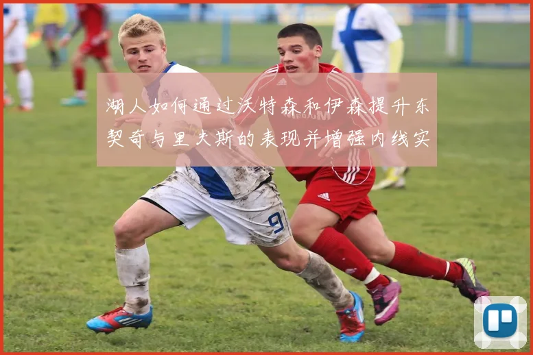 湖人如何通过沃特森和伊森提升东契奇与里夫斯的表现并增强内线实力