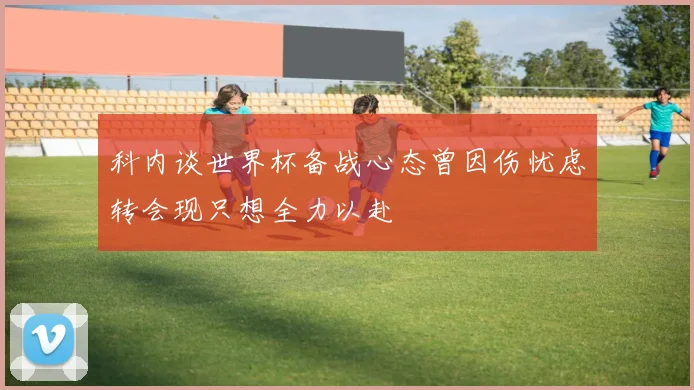 科内谈世界杯备战心态曾因伤忧虑转会现只想全力以赴