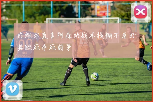 内维尔直言阿森纳战术模糊不看好其欧冠夺冠前景