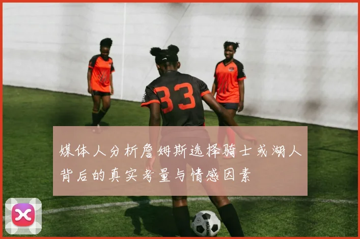 媒体人分析詹姆斯选择骑士或湖人背后的真实考量与情感因素