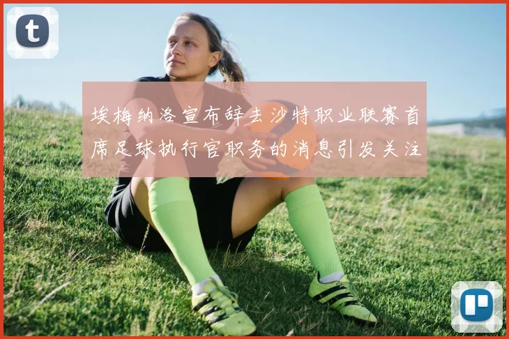 埃梅纳洛宣布辞去沙特职业联赛首席足球执行官职务的消息引发关注