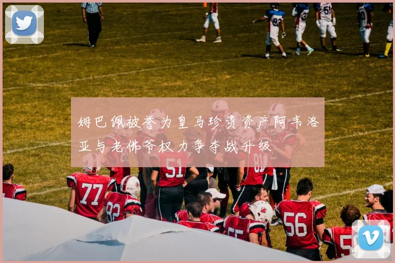 姆巴佩被誉为皇马珍贵资产阿韦洛亚与老佛爷权力争夺战升级