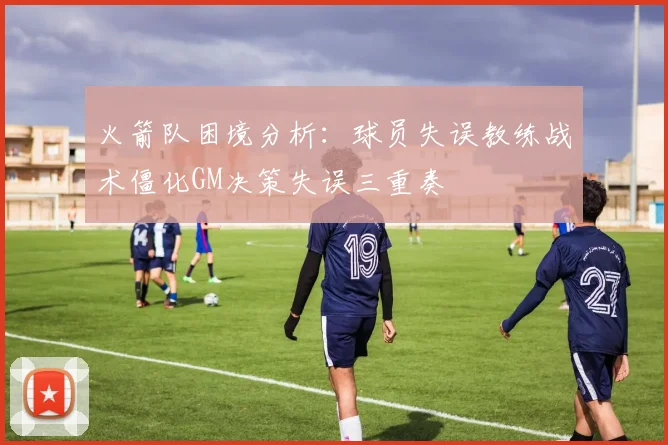 火箭队困境分析：球员失误教练战术僵化GM决策失误三重奏
