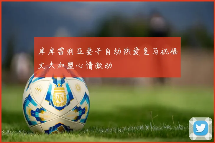 库库雷利亚妻子自幼热爱皇马祝福丈夫加盟心情激动