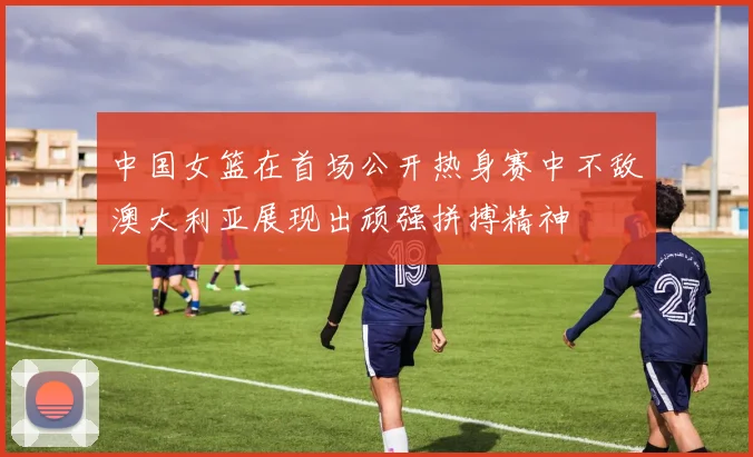 中国女篮在首场公开热身赛中不敌澳大利亚展现出顽强拼搏精神