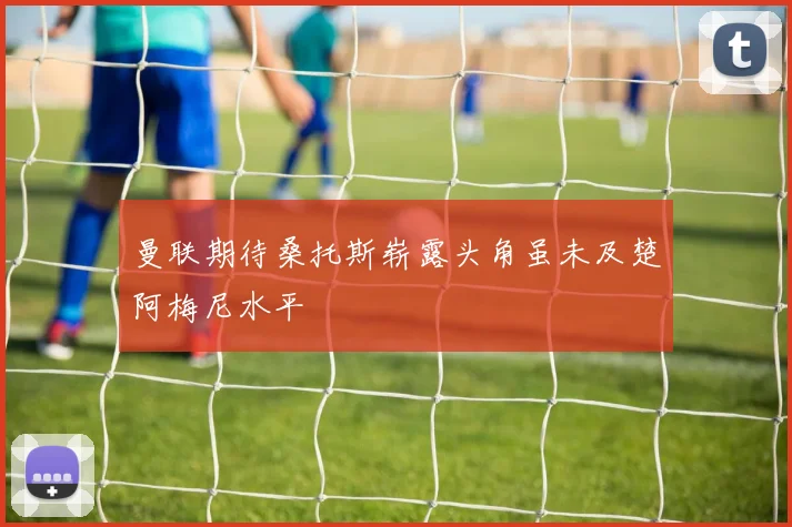 曼联期待桑托斯崭露头角虽未及楚阿梅尼水平