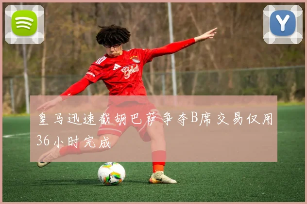 皇马迅速截胡巴萨争夺B席交易仅用36小时完成