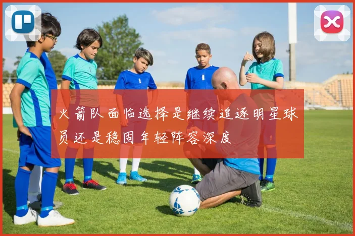 火箭队面临选择是继续追逐明星球员还是稳固年轻阵容深度