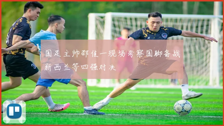 国足主帅邵佳一现场考察国脚备战新西兰等四强对决