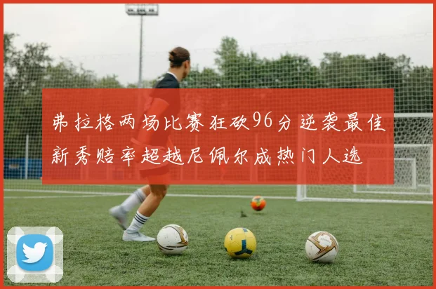 弗拉格两场比赛狂砍96分逆袭最佳新秀赔率超越尼佩尔成热门人选