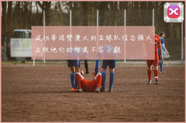 波切蒂诺赞澳大利亚球队信念强大击败他们的难度不容小觑
