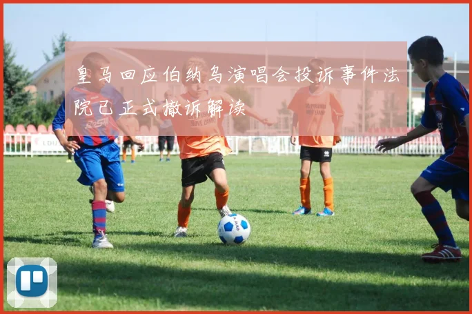 皇马回应伯纳乌演唱会投诉事件法院已正式撤诉解读